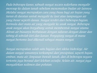 Pada beberapa kasus, sebuah sungai secara sederhana mengalir
meresap ke dalam tanah sebelum menemukan badan air lainnya.
Melalui sungai merupakan cara yang biasa bagi air hujan yang
turun di daratan untuk mengalir ke laut atau tampungan air
yang besar seperti danau. Sungai terdiri dari beberapa bagian,
bermula dari mata air yang mengalir ke anak sungai. Beberapa
anak sungai akan bergabung untuk membentuk sungai utama.
Aliran air biasanya berbatasan dengan saluran dengan dasar dan
tebing di sebelah kiri dan kanan. Pengujung sungai di mana
sungai bertemu laut dikenali sebagai muara sungai.
Sungai merupakan salah satu bagian dari siklus hidrologi. Air
dalam sungai umumnya terkumpul dari presipitasi, seperti hujan,
embun, mata air, limpasan bawah tanah, dan di beberapa negara
tertentu juga berasal dari lelehan es/salju. Selain air, sungai juga
mengalirkan sedimen dan polutan.
 