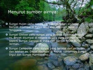 Menurut sumber airnya:
 Sungai Hujan yaitu sungai yang berasal dari air hujan.
Banyak dijumpai di Pulau Jawa dan kawasan Nusa
Tenggara.
 Sungai Gletser yaitu sungai yang berasal dari melelehnya
es. Bnyak dijumpai di negara-negara yang beriklim dingin,
seperti Sungai Gangga di India dan Sungai Rhein di
Jerman.
 Sungai Campuran yaitu sungai yang berasal dari air hujan
dan lelehan es. Dapat dijumpai di Papua, contohnya Sungai
Digul dan Sungai Mamberamo.
 