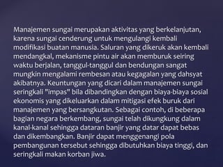 Manajemen sungai merupakan aktivitas yang berkelanjutan,
karena sungai cenderung untuk mengulangi kembali
modifikasi buatan manusia. Saluran yang dikeruk akan kembali
mendangkal, mekanisme pintu air akan memburuk seiring
waktu berjalan, tanggul-tanggul dan bendungan sangat
mungkin mengalami rembesan atau kegagalan yang dahsyat
akibatnya. Keuntungan yang dicari dalam manajemen sungai
seringkali "impas" bila dibandingkan dengan biaya-biaya sosial
ekonomis yang dikeluarkan dalam mitigasi efek buruk dari
manajemen yang bersangkutan. Sebagai contoh, di beberapa
bagian negara berkembang, sungai telah dikungkung dalam
kanal-kanal sehingga dataran banjir yang datar dapat bebas
dan dikembangkan. Banjir dapat menggenangi pola
pembangunan tersebut sehingga dibutuhkan biaya tinggi, dan
seringkali makan korban jiwa.
 