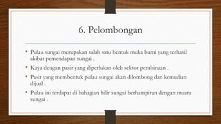 6. Pelombongan
• Pulau sungai merupakan salah satu bentuk muka bumi yang terhasil
akibat pemendapan sungai .
• Kaya dengan pasir yang diperlukan oleh sektor pembinaan .
• Pasir yang membentuk pulau sungai akan dilombong dan kemudian
dijual .
• Pulau ini terdapat di bahagian hilir sungai berhampiran dengan muara
sungai .
 