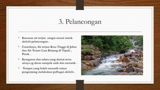 3. Pelancongan
• Kawasan air terjun sangat sesuai untuk
aktiviti pelancongan .
• Contohnya, Air terjun Kota Tinggi di Johor
dan Air Terjun Lata Kinjang di Tapah ,
Perak .
• Kesegaran dan udara yang damai serta
airnya yg deras nampak unik dan menarik .
• Tempat yang boleh menarik minat
pengunjung melakukan pelbagai aktiviti .
 