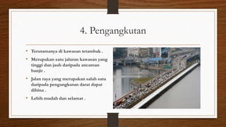 4. Pengangkutan
• Terutamanya di kawasan tetambak .
• Merupakan satu jaluran kawasan yang
tinggi dan jauh daripada ancaman
banjir .
• Jalan raya yang merupakan salah satu
daripada pengangkutan darat dapat
dibina .
• Lebih mudah dan selamat .
 