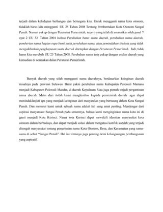 terjadi dalam kehidupan berbangsa dan bernegara kita. Untuk mengganti nama kota otonom,
tidaklah harus kita mengganti UU 25 Tahun 2008 Tentang Pembentukan Kota Otonom Sungai
Penuh. Namun cukup dengan Peraturan Pemerintah, seperti yang telah di amanatkan oleh pasal 7
ayat 2 UU 32 Tahun 2004 bahwa Perubahan batas suatu daerah, perubahan nama daerah,
pemberian nama bagian rupa bumi serta perubahan nama, atau pemindahan ibukota yang tidak
mengakibatkan penghapusan suatu daerah ditetapkan dengan Peraturan Pemerintah. Jadi, tidak
harus kita merubah UU 25 Tahun 2008. Perubahan nama kota cukup dengan usulan daerah yang
kemudian di normakan dalan Peraturan Pemerintah.




      Banyak daerah yang telah mengganti nama daerahnya, berdasarkan keinginan daerah
misalnya pada provinsi Sulawesi Barat yakni perubahan nama Kabupaten Polewali Mamasa
menjadi Kabupaten Polewali Mandar, di daerah Kepulauan Riau juga pernah terjadi pergantinan
nama daerah. Maka dari itulah kami menghimbau kepada pemerintah daerah agar dapat
menindaklanjuti apa yang menjadi keinginan dari masyarakat yang bernaung dalam Kota Sungai
Penuh. Dan menurut kami untuk sebuah nama adalah hal yang amat penting. Mendengar dari
aspirasi masyarakat Sungai Penuh pada umumnya, bahwa kami menginginkan nama kota ini di
ganti menjadi Kota Kerinci. Nama kota Kerinci dapat mewakili identitas masyarakat kota
otonom dalam berbudaya, dan dapat menjadi solusi dalam mengatasi konflik kaedah yang terjadi
ditengah masyarakat tentang penyebutan nama Kota Otonom, Desa, dan Kecamatan yang sama-
sama di sebut Sungai Penuh. Hal ini tentunya juga penting demi kelangsungan pembangunan
yang aspiratif.
 