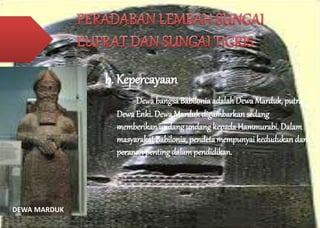 b. Kepercayaan 
Dewa bangsa Babilonia adalah Dewa Marduk, putra 
Dewa Enki. Dewa Marduk digambarkan sedang 
memberikan undang undang kepada Hammurabi. Dalam 
masyarakat Babilonia, pendeta mempunyai kedudukan dan 
peranan penting dalam pendidikan. 
DEWA MARDUK 
 