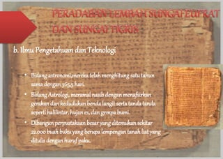b. Ilmu Pengetahuan dan Teknologi 
• Bidang astronomi,mereka telah menghitung satu tahun 
sama dengan 365,5 hari. 
• Bidang Astrologi, meramal nasib dengan menafsirkan 
gerakan dan kedudukan benda langit serta tanda tanda 
seperti halilintar, hujan es, dan gempa bumi. 
• Dibangun perpustakaan besar yang ditemukan sekitar 
22.000 buah buku yang berupa lempengan tanah liat yang 
ditulis dengan huruf paku. 
 