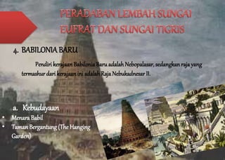 4. BABILONIA BARU 
Pendiri kerajaan Babilonia Baru adalah Nebopalasar, sedangkan raja yang 
termashur dari kerajaan ini adalah Raja Nebukadnesar II. 
a. Kebudayaan 
• Menara Babil 
• Taman Bergantung (The Hanging 
Garden) 
 