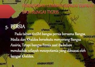 5. PERSIA 
Pada tahun 612SM bangsa persia bersama Bangsa 
Media dan Khaldea bersekutu menyerang Bangsa 
Assiria, Tetapi bangsa Persia saat itu belum 
menduduki wilayah mesopotamia yang dikuasai oleh 
bangsa Khaldea. 
 