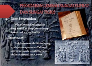 a. Sistem Pemerintahan 
Wilaya Kerajaan Persia yang luas 
dibagi menjadi 20 Satrap (provinsi) yang 
dipimpin oleh seorang Kesatrap. 
b. Kepercayaan 
Kitab Suci mereka adalah Awesta yang 
berisi nyanyian nyanyian suci. Menurut 
kepercayaan mereka Dewa tertingginya 
adalah Ahuramazda dan Ahriman 
 