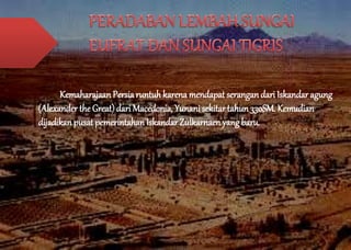 Kemaharajaan Persia runtuh karena mendapat serangan dari Iskandar agung 
(Alexander the Great) dari Macedonia, Yunani sekitar tahun 330SM. Kemudian 
dijadikan pusat pemerintahan Iskandar Zulkarnaen yang baru. 
 