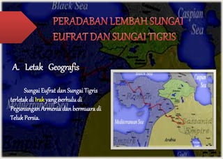 A. Letak Geografis 
Sungai Eufrat dan Sungai Tigris 
terletak di Irak yang berhulu di 
Pegunungan Armenia dan bermuara di 
Teluk Persia. 
 