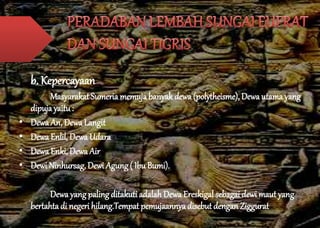 b. Kepercayaan 
Masyarakat Sumeria memuja banyak dewa (polytheisme), Dewa utama yang 
dipuja yaitu : 
• Dewa An, Dewa Langit 
• Dewa Enlil, Dewa Udara 
• Dewa Enki, Dewa Air 
• Dewi Ninhursag, Dewi Agung ( Ibu Bumi). 
Dewa yang paling ditakuti adalah Dewa Ereskigal sebagai dewi maut yang 
bertahta di negeri hilang.Tempat pemujaannya disebut dengan Ziggurat 
 