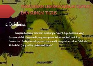 2. Babilonia 
Kerajaan Babilonia didirikan oleh bangsa Amorit. Raja Babilonia yang 
terbesar adalah Hammurabi yang merupakan keturunan ke-6 dari Raja 
Samuabum. Pada puncak kejayaan Hammurabi menyatakan bahwa Babilonia 
kini adalah “yang paling berkuasa di dunia”. 
 