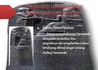 a. Sistem Pemerintahan 
Selama pemerintahannya Hammurabi 
memajukan pendidikan ilmu 
pengetahuan dan mengeluarkan hukum 
tertulisyang dikenal dengan Undang 
Undang Hammurabi. 
 