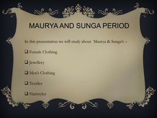 MAURYA AND SUNGA PERIOD
In this presentation we will study about Maurya & Sunga’s –
 Female Clothing
 Jewellery
 Men’s Clothing
 Textiles
 Hairstyles
 