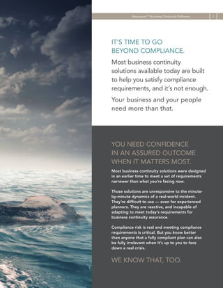 AssuranceCM Business Continuity Software

IT’S TIME TO GO
BEYOND COMPLIANCE.
Most business continuity
solutions available today are built
to help you satisfy compliance
requirements, and it’s not enough.
Your business and your people
need more than that.

YOU NEED CONFIDENCE
IN AN ASSURED OUTCOME
WHEN IT MATTERS MOST.
Most business continuity solutions were designed
in an earlier time to meet a set of requirements
narrower than what you’re facing now.
Those solutions are unresponsive to the minuteby-minute dynamics of a real-world incident.
They’re difficult to use — even for experienced
planners. They are reactive, and incapable of
adapting to meet today’s requirements for
business continuity assurance.
Compliance risk is real and meeting compliance
requirements is critical. But you know better
than anyone that a fully compliant plan can also
be fully irrelevant when it’s up to you to face
down a real crisis.

WE KNOW THAT, TOO.

1

 