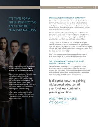 AssuranceCM Business Continuity Software

IT’S TIME FOR A
FRESH PERSPECTIVE
AND POWERFUL
NEW INNOVATIONS.

EMBRACE AN EXPANDING USER COMMUNITY
For your business continuity solution to deliver Business
Continuity Assurance, it has to drive full stakeholder
engagement at every level of your organization and at
every stage of the planning cycle, including plan design,
testing, and implementation.
The solution must have the intelligence and power to
capture valuable input and drive effective collaboration
between business continuity management (BCM)
practitioners and their less-technical stakeholders.
During a crisis or incident, it has to deliver all of your
people universal access to business-critical applications
from any device, anywhere. It has to equip them with highly
secure, real-time connection to their colleagues, plans and
the most current information.
That’s because empowering your people to respond
effectively is crucial to driving an assured outcome.
GET THE CONFIDENCE TO MAKE THE RIGHT
MOVES AT THE RIGHT TIME

What’s true in managing an incident
is true in planning for one: Expect
change and accommodate often.
Your entire organization is challenged
with adapting to changing
environments, shifting priorities,
and evolving technologies. At the
same time, you’re facing evergrowing and changing risk. You can’t
get ahead of that risk with a static
planning tool no one’s using.
In fact, your business continuity
solution can only be effective when
it has widespread adoption across
your organization.

By making your people and your process the guide,
you draw on your organization’s collective wisdom
quickly and accurately. You reduce the risk of incomplete
and unreliable information. You prevent local incidents
from becoming major business interruptions.

It all comes down to gaining
widespread adoption of
your business continuity
planning solution.
AND THAT’S WHERE
WE COME IN.

3

 