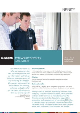INFINITY




          AVAILABILITY SERVICES                                                                      Infinity – Cloud
                                                                                                     brings growth
          CASE STudY                                                                                 opportunities




    “We continually strive to          Business problem
     offer our customers the           Infinity required an Infrastructure as a Service (IaaS) provider that could
                                       ensure continuous uptime and the secure storage of its customers’ highly
 best solutions possible and           sensitive data to assist with compliance to European data regulations.
 our information technology
                                       Solution
infrastructure plays a crucial
                                       SunGard Availability Services’ fully-managed, enterprise-class private
 role in making this happen.           cloud-based IaaS.
 We needed a provider that             Business benefits
   could deliver the security,         Infinity now has a resilient, secure and scalable infrastructure from which
    resilience and uptime for          its platform and all of its Software as a Service (SaaS) customers can operate.

 our back-end infrastructure
                                       Infinity is part of SunGard Availability Services’ sister
      that our clients expect.”        company, SunGard Financial Systems, which provides
                  Mats Lillienberg
          chief technology officer
                                       software and IT services to institutions across the
                            Infinity   financial services industry. Its systems support the
                                       accounting and management of more than $25 trillion
                                       in invested assets, and process more than five million
                                       trades each day. Infinity provides the technology upon
                                       which their customers’ SaaS solutions are hosted.
 