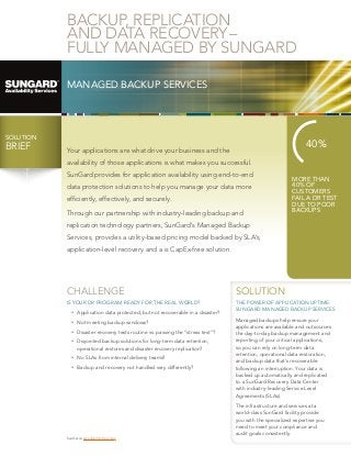 BACKUP, REPLICATION
AND DATA RECOVERY – 
FULLY MANAGED BY SUNGARD
MANAGED BACKUP SERVICES

SOLUTION

BRIEF
BRIEF

40%

Your applications are what drive your business and the
availability of those applications is what makes you successful.
SunGard provides for application availability using end-to-end
data protection solutions to help you manage your data more
efficiently, effectively, and securely.
Through our partnership with industry-leading backup and

MORE THAN
40% OF
CUSTOMERS
FAIL A DR TEST
DUE TO POOR
BACKUPS

replication technology partners, SunGard’s Managed Backup
Services, provides a utility-based pricing model backed by SLA’s,
application-level recovery and a is CapEx-free solution.

CHALLENGE

SOLUTION

IS YOUR DR PROGRAM READY FOR THE REAL WORLD?

THE POWER OF APPLICATION UPTIME:
SUNGARD MANAGED BACKUP SERVICES

•	 Application data protected, but not recoverable in a disaster?
•	 Not meeting backup windows?
•	 Disaster recovery tests routine vs. passing the “stress test”?
•	 Disjointed backup solutions for long-term data retention,
operational restores and disaster recovery replication?
•	 No SLAs from internal delivery teams?
•	 Backup and recovery not handled very differently?

SunGard › Availability Services

Managed backups help ensure your
applications are available and outsources
the day-to-day backup management and
reporting of your critical applications,
so you can rely on long-term data
retention, operational data restoration,
and backup data that’s recoverable
following an interruption. Your data is
backed up automatically and replicated
to a SunGard Recovery Data Center
with industry-leading Service Level
Agreements (SLAs).
The infrastructure and services at a
world-class SunGard facility provide
you with the specialized expertise you
need to meet your compliance and
audit goals consistently.

 