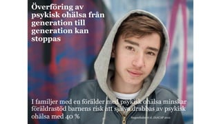 Överföring av
psykisk ohälsa från
generation till
generation kan
stoppas
I familjer med en förälder med psykisk ohälsa minskar
föräldrastöd barnens risk att själva drabbas av psykisk
ohälsa med 40 % Siegenthaler et al. JAACAP 2012
 