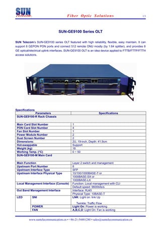 Fiber Optic Solutions                                    1/3




                                SUN-GE9100 Series OLT

SUN Telecom’s SUN-GE9100 series OLT featured with high reliability, flexible, easy maintain. It can
support 8 GEPON PON ports and connect 512 remote ONU mostly (by 1:64 splitter), and provides 8
GE optical/electrical uplink interfaces. SUN-GE9100 OLT is an idea device applied to FTTB/FTTP/FTTH
access solutions.




Specifications
            Parameters                                         Specifications
 SUN-GE9100-R Rack Chassis

 Main Card Slot Number                     1
 PON Card Slot Number                      4
 Fan Slot Number                           1
 Power Module Number                       2
 Dust Screen Number                        2
 Dimensions:                               2U, 19-inch, Depth: 41.9cm
 Hot-swappable                             Support
 Weight (kg)                               18
 Working Temp. (°C)                        0 ~ 50
 SUN-GE9100-M Main Card

 Main Function                             Layer 2 switch and management
 Upstream Port Number                      8
 Upstream Interface Type                   SFP
 Upstream Interface Physical Type          10/100/1000BASE-T or
                                           1000BASE-SX or
                                           1000BASE-LX
 Local Management Interface (Console)      Function: Local management with CLI
                                           Default speed: 9600bits/s
 Out Band Management Interface             Interface: RJ45
                                           Physical Type: 10BASE-T
 LED        SNI                            LNK: Light on: link Up

                                              Twinkle: Traffic Flow
            POWER                          Light On: Power is working
            FAN                            A,B,C,D: Light On: Fan is working


          www.suntelecommunication.cn • +86-21-54481280 • sales@suntelecommunication.cn
 