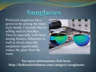 Polarized sunglasses have
grown to be among the latest
style trends. Currently they're
selling such as hotcakes.
They're especially well-liked
among boaters, fishermen as
well as divers since the
sunglasses significantly
reduce the glare from the
water.
For more information click here:
http://fashionlavishness.com/category/sunglasses
 