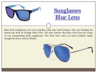 Sunglasses
Blue Lens
Blue lens sunglasses are very popular with men and women who are looking for
stand-out style to change their view. We also feature the blue color lens for some
of our outstanding kids sunglasses. The blue lens color on most Sunbelt Optic
sunglasses has a mirror finish.
 