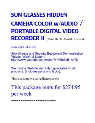 SUN GLASSES HIDDEN
CAMERA COLOR w/AUDIO /
PORTABLE DIGITAL VIDEO
RECORDER II (Rent, Rents, Rental, Rentals)
Now open 24/7/365

Surveillance and Security Equipment Demonstration
Videos (Watch & Listen):
http://www.youtube.com/watch?v=F9e3xB1Ak7k

We have a life-time warranty / guarantee on all
products. (Includes parts and labor).

This is a complete surveillance system


This package rents for $274.95
per week
------------------------
 