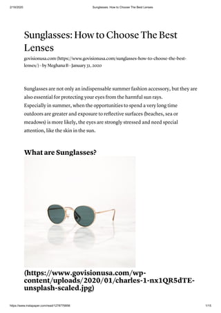 2/19/2020 Sunglasses: How to Choose The Best Lenses
https://www.instapaper.com/read/1278776856 1/15
Sunglasses: How to Choose The Best
Lenses
govisionusa.com (https://www.govisionusa.com/sunglasses-how-to-choose-the-best-
lenses/) · by Meghana B · January 31, 2020
Sunglasses are not only an indispensable summer fashion accessory, but they are
also essential for protecting your eyes from the harmful sun rays.
Especially in summer, when the opportunities to spend a very long time
outdoors are greater and exposure to reﬂective surfaces (beaches, sea or
meadows) is more likely, the eyes are strongly stressed and need special
attention, like the skin in the sun.
What are Sunglasses?
(https://www.govisionusa.com/wp-
content/uploads/2020/01/charles-1-nx1QR5dTE-
unsplash-scaled.jpg)
 