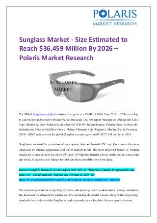 Sunglass Market - Size Estimated to
Reach $36,459 Million By 2026 –
Polaris Market Research
The Global Sunglasses market is estimated to grow at a CAGR of 9.4% from 2018 to 2026 according
to a new report published by Polaris Market Research. The new report ‘Sunglasses Market [By Lens
Type (Polarized, Non-Polarized) By Material (CR-39, Polycarbonate, Polyurethane, Others) By
Distribution Channel (Offline Stores, Online Channels), By Regions]: Market Size & Forecast,
2018 – 2026’ indicates that the global Sunglasses market generated US$ 17,951 million in 2018.
Sunglasses are used for protection of eyes against dust and harmful UV rays. Consumers also wear
sunglasses to enhance appearance and follow fashion trends. The most important benefit of wearing
sunglasses is protection of eyes from UV light. UV light has harmful effects on the eyelid, cornea, lens
and retina. Sunglasses also help protect delicate skin around the eyes from aging.
Browse Complete Summary of This Report with TOC on “Sunglasses Market by Application and
End User – Global Industry Analysis and Forecast to 2026” at:
https://www.polarismarketresearch.com/industry-analysis/sunglasses-market/
The increasing awareness regarding eye care, and growing health consciousness among consumers
has increased the demand for sunglasses. The increasing disposable income along with rising living
standards has accelerated the Sunglasses market growth across the globe. Increasing urbanization,
 