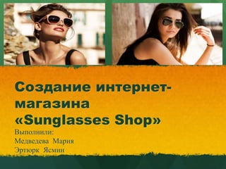 Создание интернет-
магазина
«Sunglasses Shop»
Выполнили:
Медведева Мария
Эртюрк Ясмин
 