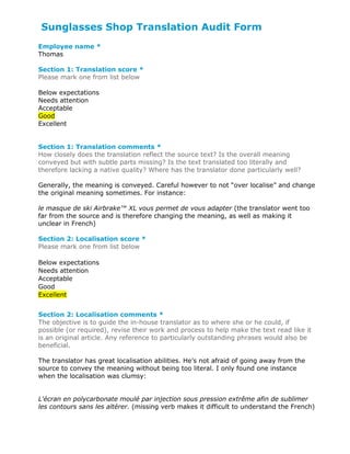 Sunglasses Shop Translation Audit Form
Employee name *
Thomas
Section 1: Translation score *
Please mark one from list below
Below expectations
Needs attention
Acceptable
Good
Excellent
Section 1: Translation comments *
How closely does the translation reflect the source text? Is the overall meaning
conveyed but with subtle parts missing? Is the text translated too literally and
therefore lacking a native quality? Where has the translator done particularly well?
Generally, the meaning is conveyed. Careful however to not “over localise” and change
the original meaning sometimes. For instance:
le masque de ski Airbrake™ XL vous permet de vous adapter (the translator went too
far from the source and is therefore changing the meaning, as well as making it
unclear in French)
Section 2: Localisation score *
Please mark one from list below
Below expectations
Needs attention
Acceptable
Good
Excellent
Section 2: Localisation comments *
The objective is to guide the in-house translator as to where she or he could, if
possible (or required), revise their work and process to help make the text read like it
is an original article. Any reference to particularly outstanding phrases would also be
beneficial.
The translator has great localisation abilities. He’s not afraid of going away from the
source to convey the meaning without being too literal. I only found one instance
when the localisation was clumsy:
L'écran en polycarbonate moulé par injection sous pression extrême afin de sublimer
les contours sans les altérer. (missing verb makes it difficult to understand the French)
 