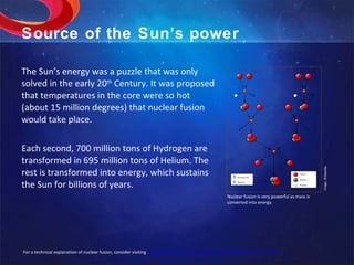 Source of the Sun’s power The Sun’s energy was a puzzle that was only solved in the early 20 th  Century. It was proposed that temperatures in the core were so hot (about 15 million degrees) that nuclear fusion would take place. Each second, 700 million tons of Hydrogen are transformed in 695 million tons of Helium. The rest is transformed into energy, which sustains the Sun for billions of years. Image: Wikipedia. Nuclear fusion is very powerful as mass is converted into energy. For a technical explanation of nuclear fusion, consider visiting  http://hyperphysics.phy-astr.gsu.edu/HBASE/NucEne/fusion.html 