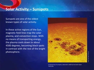 Solar Activity – Sunspots Sunspots are one of the oldest known types of solar activity. In these active regions of the Sun, magnetic field lines trap the solar plasma, and convection stops. With no means of transporting energy, the plasma cools down to about 4500 degrees, becoming black spots in contrast with the rest of the bright photosphere. Image: Dutch Open Telescope. A large group of sunspots, observed in 2003 by the Dutch Open  Telescope. 