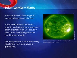 Solar Activity – Flares Flares are the most violent type of energetic phenomena in the Sun. In just a few seconds, these solar explosions release the same energy as a billion megatons of TNT, or about 50 billion times more energy than the Hiroshima atom bomb. This energy release is detected in every wavelength, from radio waves to gamma rays. Image: SOHO (NASA & ESA). In this extreme ultraviolet image of the Sun, the solar flare shines brighter than other areas of the Sun. 