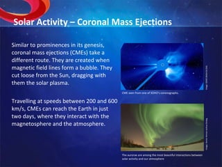 Solar Activity – Coronal Mass Ejections Similar to prominences in its genesis, coronal mass ejections (CMEs) take a different route. They are created when magnetic field lines form a bubble. They cut loose from the Sun, dragging with them the solar plasma. Travelling at speeds between 200 and 600 km/s, CMEs can reach the Earth in just two days, where they interact with the magnetosphere and the atmosphere.  Image: SOHO (NASA & ESA). The aurorae are among the most beautiful interactions between solar activity and our atmosphere Image: Senior Airman Joshua Strang. CME seen from one of SOHO’s coronographs. 