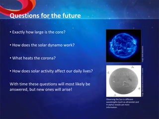 Questions for the future Exactly how large is the core? How does the solar dynamo work? What heats the corona? How does solar activity affect our daily lives? With time these questions will most likely be answered, but new ones will arise! Image: SOHO (NASA/ESA). Observing the Sun in different wavelengths (such as ultraviolet and H-alpha) reveals yet more information. Image: Observatório Astronómico U. Coimbra 