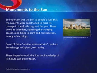 Monuments to the Sun So important was the Sun to people’s lives that monuments were constructed to mark its passage in the sky throughout the year. These acted as calendars, signalling the changing seasons and times to plant and harvest crops, among other things. Some of these “ancient observatories”, such as Stonehenge in England, exist today. These helped to track the Sun, but knowledge of its nature was out of reach. Image:  Frédéric Vincent. Stonehenge has largely withstood the test of time. The English Heritage Stonehenge website is  http://www.english-heritage.org.uk/server/show/nav.16465 