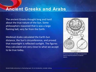 Ancient Greeks and Arabs The ancient Greeks thought long and hard about the true nature of the Sun. Some philosophers reasoned that is was a large flaming ball, very far from the Earth.  Medieval Arabs calculated the Earth-Sun distance, the Sun’s circumference, and proved that moonlight is reflected sunlight. The figures they calculated are very close to what we accept to be true today.  A Persian (Iranian) astrolabe, an instrument used to map the positions of celestial objects. Ancient Arabic astronomy is a fascinating topic. For an introduction, consider visiting  http://en.wikipedia.org/wiki/Islamic_astronomy 