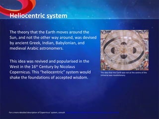 Heliocentric system The theory that the Earth moves around the Sun, and not the other way around, was devised by ancient Greek, Indian, Babylonian, and medieval Arabic astronomers. This idea was revived and popularised in the West in the 16 th  Century by Nicolaus Copernicus. This “heliocentric” system would shake the foundations of accepted wisdom. The idea that the Earth was not at the centre of the Universe was revolutionary. For a more detailed description of Copernicus’ system, consult  http://galileo.rice.edu/sci/theories/copernican_system.html 