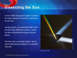 Dissecting the Sun In the 1670s the great English scientist Sir Isaac Newton turned his attentions to the Sun. Using a prism, he separated light from the Sun into different colours, which he then recombined using a second prism. The Sun was a complex object, but it was finally being studied in a scientific manner. Image: Ricardo Cardoso Reis (CAUP). A prism “splits” light. To try Newton’s prism experiments for yourself, go to  http://micro.magnet.fsu.edu/primer/java/scienceopticsu/newton/ 