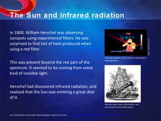 The Sun and infrared radiation In 1800, William Herschel was observing sunspots using experimental filters. He was surprised to find lots of heat produced when using a red filter. This was present beyond the red part of the spectrum. It seemed to be coming from some kind of invisible light. Herschel had discovered infrared radiation, and realised that the Sun was emitting a great deal of it. Image: IYA2009 Secretariat. Infrared radiation can be used to see people’s heat signature. An introduction to the wider electromagnetic spectrum is here:  http://imagine.gsfc.nasa.gov/docs/science/know_l1/emspectrum.html Herschel was a keen astronomer, and possessed his own observatory. 