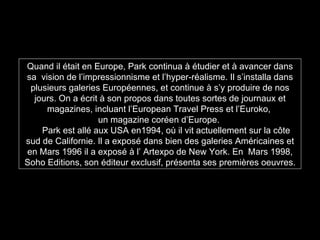 Quand il était en Europe, Park continua à étudier et à avancer dans sa  vision de l’impressionnisme et l’hyper-réalisme. Il s’installa dans plusieurs galeries Européennes, et continue à s’y produire de nos jours. On a écrit à son propos dans toutes sortes de journaux et magazines, incluant l’European Travel Press et l’Euroko,  un magazine coréen d’Europe.  Park est allé aux USA en1994, où il vit actuellement sur la côte sud de Californie. Il a exposé dans bien des galeries Américaines et en Mars 1996 il a exposé à l’ Artexpo de New York. En  Mars 1998, Soho Editions, son éditeur exclusif, présenta ses premières oeuvres. 