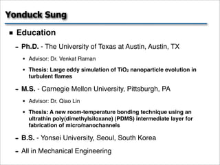 Yonduck Sung

  Education
 - Ph.D. - The University of Texas at Austin, Austin, TX
   •   Advisor: Dr. Venkat Raman

   •   Thesis: Large eddy simulation of TiO2 nanoparticle evolution in
       turbulent ﬂames

 - M.S. - Carnegie Mellon University, Pittsburgh, PA
   •   Advisor: Dr. Qiao Lin

   •   Thesis: A new room-temperature bonding technique using an
       ultrathin poly(dimethylsiloxane) (PDMS) intermediate layer for
       fabrication of micro/nanochannels

 - B.S. - Yonsei University, Seoul, South Korea
 - All in Mechanical Engineering
 