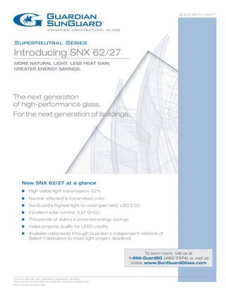BUILD WITH LIGHT®




SuperNeutral Series
Introducing SNX 62/27
MORE NATURAL LIGHT. LESS HEAT GAIN.
GREATER ENERGY SAVINGS.




The next generation
of high-performance glass.
For the next generation of buildings.




        New SNX 62/27 at a glance
        g	     High visible light transmission: 62%
        g   	 Neutral reflected & transmitted color
        g	     SunGuard's highest light-to-solar-gain ratio: LSG 2.30
        g	     E
                xcellent solar control: 0.27 SHGC
        g	     Thousands of dollars in potential energy savings
        g	     Helps projects qualify for LEED credits
         Available nationwide through Guardian’s independent network of
        g	

        	Select® Fabricators to meet tight project deadlines


                                                                                      To learn more, call us at
                                                                              1-866-GuardSG (482-7374) or visit us
                                                                               online www.SunGuardGlass.com



SunGuard, Build With Light, SuperNeutral, TwilightGreen, UltraWhite,
CrystalGray and Guardian Select are trademarks of Guardian Industries Corp.
©2012 Guardian Industries Corp.
 