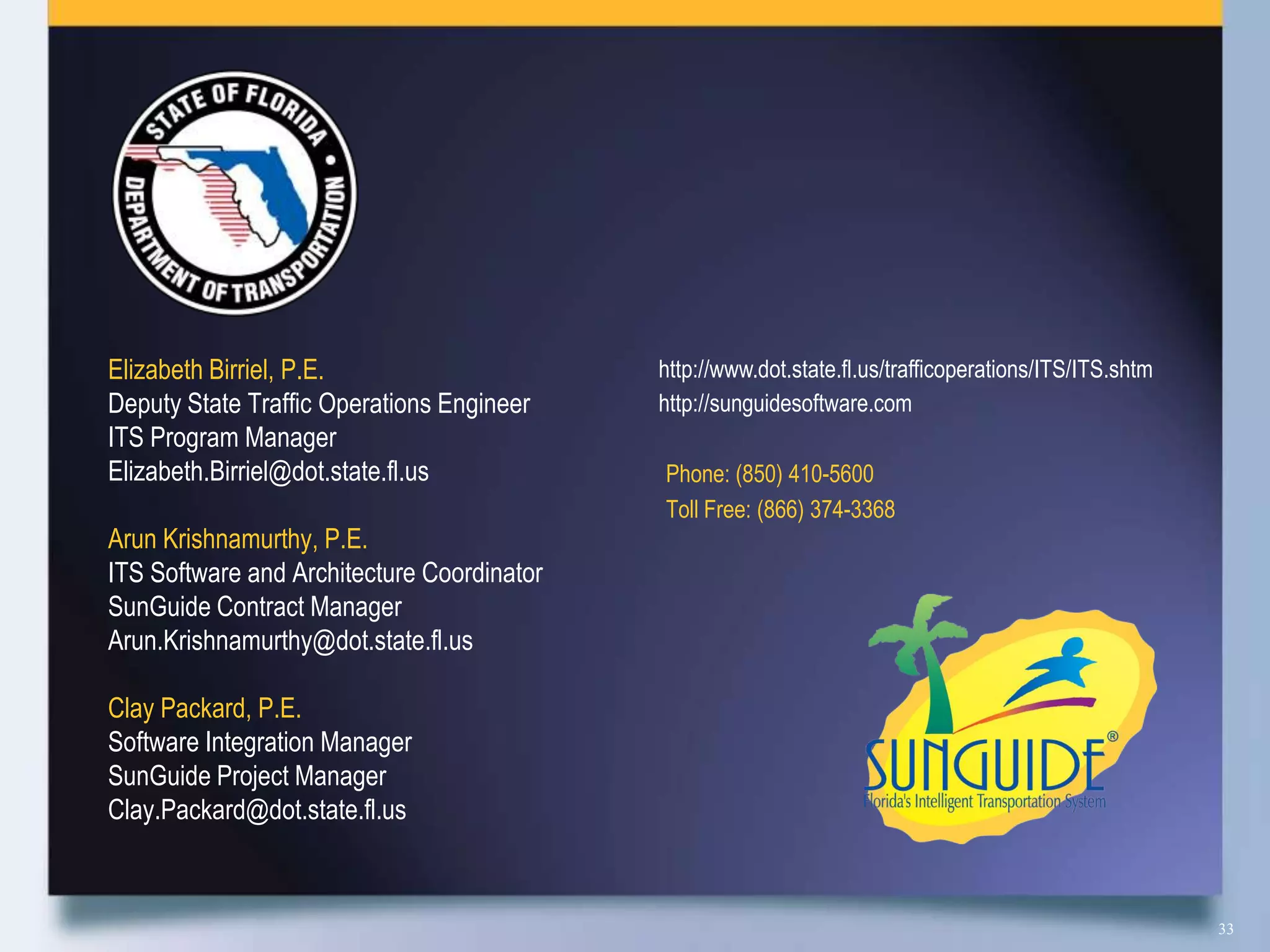 Elizabeth Birriel, P.E.                     http://www.dot.state.fl.us/trafficoperations/ITS/ITS.shtm
Deputy State Traffic Operations Engineer    http://sunguidesoftware.com
ITS Program Manager
Elizabeth.Birriel@dot.state.fl.us           Phone: (850) 410-5600
                                            Toll Free: (866) 374-3368
Arun Krishnamurthy, P.E.
ITS Software and Architecture Coordinator
SunGuide Contract Manager
Arun.Krishnamurthy@dot.state.fl.us

Clay Packard, P.E.
Software Integration Manager
SunGuide Project Manager
Clay.Packard@dot.state.fl.us



                                                                                                        33
 