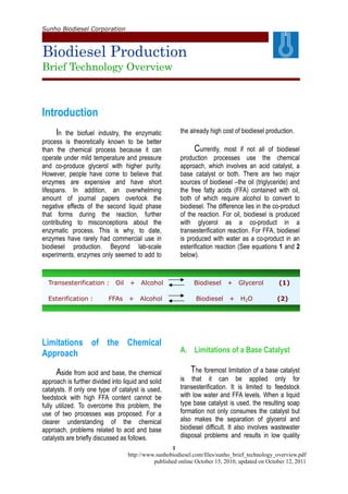 Sunho Biodiesel Corporation
Biodiesel Production
Brief Technology Overview
1
http://www.sunhobiodiesel.com/files/sunho_brief_technology_overview.pdf
published online October 15, 2010, updated on October 12, 2011
Introduction
In the biofuel industry, the enzymatic
process is theoretically known to be better
than the chemical process because it can
operate under mild temperature and pressure
and co-produce glycerol with higher purity.
However, people have come to believe that
enzymes are expensive and have short
lifespans. In addition, an overwhelming
amount of journal papers overlook the
negative effects of the second liquid phase
that forms during the reaction, further
contributing to misconceptions about the
enzymatic process. This is why, to date,
enzymes have rarely had commercial use in
biodiesel production. Beyond lab-scale
experiments, enzymes only seemed to add to
the already high cost of biodiesel production.
Currently, most if not all of biodiesel
production processes use the chemical
approach, which involves an acid catalyst, a
base catalyst or both. There are two major
sources of biodiesel –the oil (triglyceride) and
the free fatty acids (FFA) contained with oil,
both of which require alcohol to convert to
biodiesel. The difference lies in the co-product
of the reaction. For oil, biodiesel is produced
with glycerol as a co-product in a
transesterification reaction. For FFA, biodiesel
is produced with water as a co-product in an
esterification reaction (See equations 1 and 2
below).
Transesterification : Oil + Alcohol Biodiesel + Glycerol (1)
Esterification : FFAs + Alcohol Biodiesel + H2O (2)
Limitations of the Chemical
Approach
Aside from acid and base, the chemical
approach is further divided into liquid and solid
catalysts. If only one type of catalyst is used,
feedstock with high FFA content cannot be
fully utilized. To overcome this problem, the
use of two processes was proposed. For a
clearer understanding of the chemical
approach, problems related to acid and base
catalysts are briefly discussed as follows.
A. Limitations of a Base Catalyst
The foremost limitation of a base catalyst
is that it can be applied only for
transesterification. It is limited to feedstock
with low water and FFA levels. When a liquid
type base catalyst is used, the resulting soap
formation not only consumes the catalyst but
also makes the separation of glycerol and
biodiesel difficult. It also involves wastewater
disposal problems and results in low quality
 
