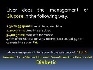 Liver does the management of
Glucose in the following way:
1.30 to 35 grams keep in blood circulation
2.200 grams store into the Liver.
3.400 grams store into the muscle .
4.Rest of the Glucose converts into Fat. Each unused 9.3 kcal
converts into 1 gramFat.
Above management is done by with the assistance of Insulin
Breakdown of any of the condition causes Excess Glucose in the blood is called
Diabetic
 