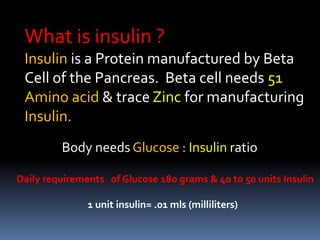 What is insulin ?
Insulin is a Protein manufactured by Beta
Cell of the Pancreas. Beta cell needs 51
Amino acid & trace Zinc for manufacturing
Insulin.
Body needs Glucose : Insulin ratio
Daily requirements of Glucose 180 grams & 40 to 50 units Insulin
1 unit insulin= .01 mls (milliliters)
 