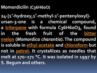 Momordicilin (C36H60O)
24-[1′-hydroxy,1′-methyl-2′-pentenyloxyl]-
ursan-3-one is a chemical compound,
a triterpene with formula C36H60O3, found
in the fresh fruit of the bitter
melon (Momordica charantia).The compound
is soluble in ethyl acetate and chloroform but
not in petrol. It crystallizes as needles that
melt at 170−171 °C. It was isolated in 1997 by
S. Begum and others.
 