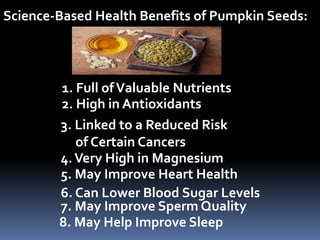 Science-Based Health Benefits of Pumpkin Seeds:
1. Full ofValuable Nutrients
2. High in Antioxidants
3. Linked to a Reduced Risk
of Certain Cancers
4.Very High in Magnesium
5. May Improve Heart Health
6. Can Lower Blood Sugar Levels
7. May Improve Sperm Quality
8. May Help Improve Sleep
 